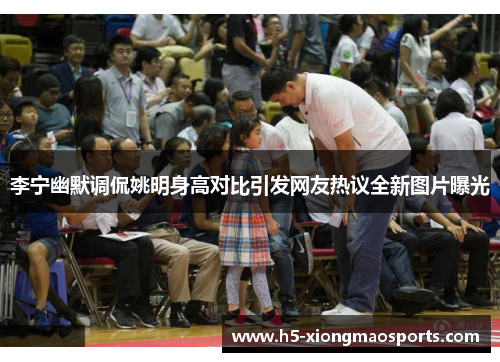 李宁幽默调侃姚明身高对比引发网友热议全新图片曝光