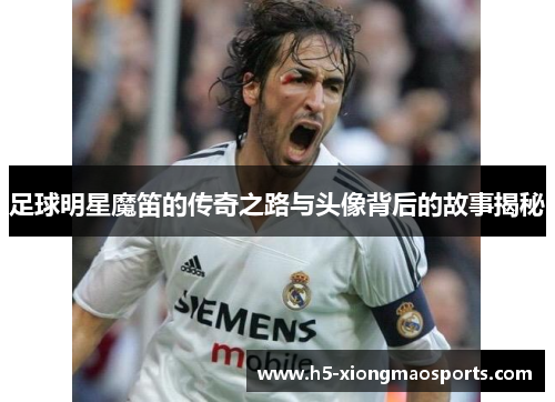 足球明星魔笛的传奇之路与头像背后的故事揭秘